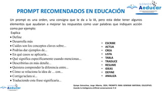 Un prompt es una orden, una consigna que le da a la IA, pero esta debe tener algunos
elementos que ayudaran a mejorar las respuestas como usar palabras que indiquen acción
como por ejemplo:
Explica
• Define
• Desarrolla más
• Cuáles son los conceptos claves sobre...
• Podrías dar ejemplos de...
• En qué casos se aplicaría...
• Qué significa específicamente cuando mencionas...
• Describirías en más detalle...
• Quisiera comprender la diferencia entre...
• Cómo se relaciona la idea de ... con...
• Corrige/aclara si...
• Traduciendo esta frase significaría...
• ESCRIBE
• ACTUA
• CREA
• LISTA
• TABLA
• TRADUCE
• RESUME
• IDEAS
• DEFINE
• ANALIZA
PROMPT RECOMENDADOS EN EDUCACIÓN
Quispe Goicochea, Jorge Alberto, 2024, PROMPTS PARA GENERAR MATERIAL EDUCATIVO.
Usando la inteligencia artificial conversacional. P, 8
 
