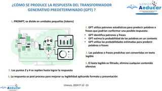 ¿CÓMO SE PRODUCE LA RESPUESTA DEL TRANSFORMADOR
GENERATIVO PREDETERMINADO (GPT) ?
1. PROMPT, se divide en unidades pequeñas (tokens)
2. GPT utiliza patrones estadísticos para predecir palabras o
frases que podrían conformar una posible respuesta:
• GPT identifica patrones y frases
• GPT estima la probabilidad de las palabras en un contexto
• GPT utiliza las probabilidades estimadas para predecir
palabras o frases
3. Las palabras o frases predichas son convertidas en texto
legible
4. El texto legible es filtrado, elimina cualquier contenido
ofensivo
5. Los puntos 2 y 4 se repiten hasta lograr la respuesta
6. La respuesta se post procesa para mejorar su legibilidad aplicando formato y presentación
Unesco, 2024 P-12 -13
 