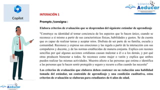 INTERACIÓN 1
Prompts /consigna :
Elabora criterios de evaluación que se desprendan del siguiente estándar de aprendizaje
"Construye su identidad al tomar conciencia de los aspectos que lo hacen único, cuando se
reconoce a sí mismo a partir de sus características físicas, habilidades y gustos. Se da cuenta
que es capaz de realizar tareas y aceptar retos. Disfruta de ser parte de su familia, escuela y
comunidad. Reconoce y expresa sus emociones y las regula a partir de la interacción con sus
compañeros y docente, y de las normas establecidas de manera conjunta. Explica con razones
sencillas por qué algunas acciones cotidianas causan malestar a él o a los demás, y por qué
otras producen bienestar a todos. Se reconoce como mujer o varón y explica que ambos
pueden realizar las mismas actividades. Muestra afecto a las personas que estima e identifica
a las personas que le hacen sentir protegido y seguro y recurre a ellas cuando las necesita"
Los criterios de evaluación que elabores deben contener en su redacción una habilidad
tomada del estándar, un contenido de aprendizaje y una condición cualitativa, estos
criterios de evaluación se elaboran para estudiantes de 6 años de edad.
 
