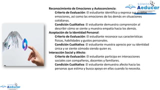 Reconocimiento de Emociones y Autoconciencia:
Criterio de Evaluación: El estudiante identifica y expresa sus propias
emociones, así como las emociones de los demás en situaciones
cotidianas.
Condición Cualitativa: El estudiante demuestra comprensión al
describir cómo se siente y muestra empatía hacia los demás.
Aceptación de la Identidad Personal:
Criterio de Evaluación: El estudiante reconoce sus características
físicas, habilidades y gustos personales.
Condición Cualitativa: El estudiante muestra aprecio por su identidad
única y se siente cómodo siendo quien es.
Interacción Social y Afecto:
Criterio de Evaluación: El estudiante participa en interacciones
sociales con compañeros, docentes y familiares.
Condición Cualitativa: El estudiante demuestra afecto hacia las
personas que estima y busca apoyo en ellas cuando lo necesita.
 