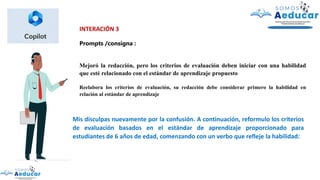 INTERACIÓN 3
Prompts /consigna :
Mejoró la redacción, pero los criterios de evaluación deben iniciar con una habilidad
que esté relacionado con el estándar de aprendizaje propuesto
Reelabora los criterios de evaluación, su redacción debe considerar primero la habilidad en
relación al estándar de aprendizaje
Mis disculpas nuevamente por la confusión. A continuación, reformulo los criterios
de evaluación basados en el estándar de aprendizaje proporcionado para
estudiantes de 6 años de edad, comenzando con un verbo que refleje la habilidad:
 