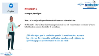 INTERACIÓN 5
Prompts /consigna :
Bien, se ha mejorado pero falta concluir con una sola redacción.
Reelabora los criterios de evaluación que presentas en una sola redacción debe considerar primero
la habilidad en relación al estándar de aprendizaje
¡Mis disculpas por la confusión previa! A continuación, presento
los criterios de evaluación unificados basados en el estándar de
aprendizaje para estudiantes de 6 años de edad:
 