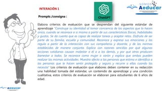 INTERACIÓN 1
Prompts /consigna :
Elabora criterios de evaluación que se desprendan del siguiente estándar de
aprendizaje "Construye su identidad al tomar conciencia de los aspectos que lo hacen
único, cuando se reconoce a sí mismo a partir de sus características físicas, habilidades
y gustos. Se da cuenta que es capaz de realizar tareas y aceptar retos. Disfruta de ser
parte de su familia, escuela y comunidad. Reconoce y expresa sus emociones y las
regula a partir de la interacción con sus compañeros y docente, y de las normas
establecidas de manera conjunta. Explica con razones sencillas por qué algunas
acciones cotidianas causan malestar a él o a los demás, y por qué otras producen
bienestar a todos. Se reconoce como mujer o varón y explica que ambos pueden
realizar las mismas actividades. Muestra afecto a las personas que estima e identifica a
las personas que le hacen sentir protegido y seguro y recurre a ellas cuando las
necesita" Los criterios de evaluación que elabores deben contener en su redacción
una habilidad tomada del estándar, un contenido de aprendizaje y una condición
cualitativa, estos criterios de evaluación se elaboran para estudiantes de 6 años de
edad.
 