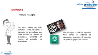 INTERACIÓN 2
Prompts /consigna :
No, esos criterios no están
tomando como referente el
estándar de aprendizaje por
favor escribir los criterios de
evaluación tomando en
cuenta el estándar de
aprendizaje
Mis disculpas por la discrepancia.
Aquí tienes los criterios de
evaluación ajustados al estándar
de aprendizaje proporcionado:
 