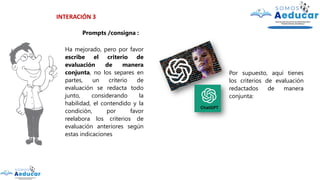 INTERACIÓN 3
Prompts /consigna :
Ha mejorado, pero por favor
escribe el criterio de
evaluación de manera
conjunta, no los separes en
partes, un criterio de
evaluación se redacta todo
junto, considerando la
habilidad, el contendido y la
condición, por favor
reelabora los criterios de
evaluación anteriores según
estas indicaciones
Por supuesto, aquí tienes
los criterios de evaluación
redactados de manera
conjunta:
 