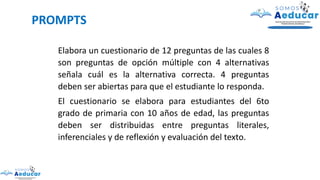 PROMPTS
Elabora un cuestionario de 12 preguntas de las cuales 8
son preguntas de opción múltiple con 4 alternativas
señala cuál es la alternativa correcta. 4 preguntas
deben ser abiertas para que el estudiante lo responda.
El cuestionario se elabora para estudiantes del 6to
grado de primaria con 10 años de edad, las preguntas
deben ser distribuidas entre preguntas literales,
inferenciales y de reflexión y evaluación del texto.
 