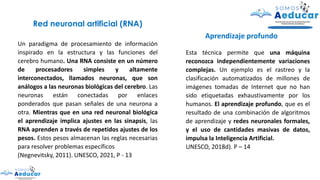 Un paradigma de procesamiento de información
inspirado en la estructura y las funciones del
cerebro humano. Una RNA consiste en un número
de procesadores simples y altamente
interconectados, llamados neuronas, que son
análogos a las neuronas biológicas del cerebro. Las
neuronas están conectadas por enlaces
ponderados que pasan señales de una neurona a
otra. Mientras que en una red neuronal biológica
el aprendizaje implica ajustes en las sinapsis, las
RNA aprenden a través de repetidos ajustes de los
pesos. Estos pesos almacenan las reglas necesarias
para resolver problemas específicos
(Negnevitsky, 2011). UNESCO, 2021, P - 13
Red neuronal artificial (RNA)
Esta técnica permite que una máquina
reconozca independientemente variaciones
complejas. Un ejemplo es el rastreo y la
clasificación automatizados de millones de
imágenes tomadas de Internet que no han
sido etiquetadas exhaustivamente por los
humanos. El aprendizaje profundo, que es el
resultado de una combinación de algoritmos
de aprendizaje y redes neuronales formales,
y el uso de cantidades masivas de datos,
impulsa la Inteligencia Artificial.
UNESCO, 2018d). P – 14
Aprendizaje profundo
 