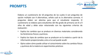 PROMPTS
Elabora un cuestionario de 10 preguntas de las cuales 6 son preguntas de
opción múltiple con 4 alternativas, señala cuál es la alternativa correcta. 4
preguntas deben ser abiertas para que el estudiante responda. El
cuestionario se elabora para estudiantes del 4to grado de primaria con 8 a 9
años de edad y debe estar relacionado con los siguientes criterios de
evaluación:
• Explica los cambios que se produce en diversos materiales considerando
los fenómenos físicos y químicos.
• Explica los tipos de cambios que se producen en la materia a partir de la
información proporcionada y otra a la cual puede acudir
• Opina sobre cómo puede utilizar el conocimiento sobre los cambios físicos
y químicos de la materia en experimentos prácticos
 