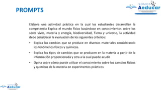 PROMPTS
Elabora una actividad práctica en la cual los estudiantes desarrollan la
competencia Explica el mundo físico basándose en conocimientos sobre los
seres vivos, materia y energía, biodiversidad, Tierra y universo, la actividad
debe considerar la evaluación de los siguientes criterios:
• Explica los cambios que se produce en diversos materiales considerando
los fenómenos físicos y químicos.
• Explica los tipos de cambios que se producen en la materia a partir de la
información proporcionada y otra a la cual puede acudir
• Opina sobre cómo puede utilizar el conocimiento sobre los cambios físicos
y químicos de la materia en experimentos prácticos
 