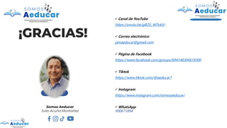 ¡GRACIAS!
✓ Canal de YouTube
https://youtu.be/gBZG_WTs4JU
✓ Correo electrónico
jamaeducar@gmail.com
✓ Página de Facebook
https://www.facebook.com/groups/694148304618300
✓ Tiktok
https://www.tiktok.com/@aeducar1
✓ Instagram
https://www.instagram.com/somosaeducar/
✓ WhatsApp
990671894
Somos Aeducar
Julio Acuña Montañez
 