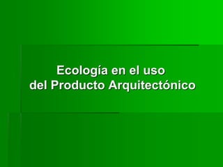 Ecología en el uso
del Producto Arquitectónico
 