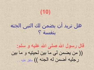 )  10(
‫الجنه‬ ‫النبى‬ ‫لك‬ ‫يضمن‬ ‫أن‬ ‫تريد‬ ‫هل‬
‫؟‬ ‫بنفسة‬
‫قال رسول ال صلى ال عليه و سلم‬:
‫لحيتي‬ ‫بين‬ ‫ما‬ ‫لى‬ ‫يضمن‬ ‫من‬ ))‫ه‬‫بين‬ ‫ما‬ ‫و‬
‫رجلي‬‫ه‬‫الجن‬ ‫له‬ ‫أضمن‬‫ه‬((‫علي‬ ‫متفق‬‫ه‬. .
 