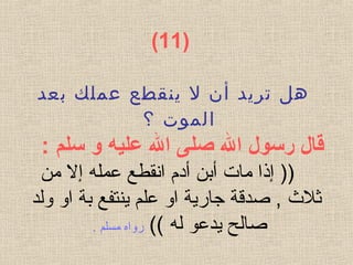) 11(
‫بعد‬ ‫عملك‬ ‫ينقطع‬ ‫ل‬ ‫أن‬ ‫تريد‬ ‫هل‬
‫؟‬ ‫الموت‬
 ‫قال رسول ال صلى ال عليه و سلم‬:
‫عمل‬ ‫انقطع‬ ‫أدم‬ ‫أبن‬ ‫مات‬ ‫إذا‬ ))‫ه‬‫من‬ ‫إل‬
‫ولد‬ ‫او‬ ‫بة‬ ‫ينتفع‬ ‫علم‬ ‫او‬ ‫جارية‬ ‫صدقة‬ , ‫ةثل ث‬
‫ل‬ ‫يدعو‬ ‫صالح‬‫ه‬((‫روا‬‫ه‬. ‫مسلم‬
 
