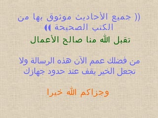))‫من‬ ‫بها‬ ‫موثوق‬ ‫الحاديث‬ ‫جميع‬
(( ‫الصحيحة‬ ‫الكتب‬
‫العمال‬ ‫صالح‬ ‫منا‬ ‫ا‬ ‫تقبل‬
‫ول‬ ‫الرسالة‬ ‫الن هذه‬ ‫عمم‬ ‫فضلك‬ ‫من‬
‫جهازك‬ ‫حدود‬ ‫عند‬ ‫يقف‬ ‫الخير‬ ‫تجعل‬
 
 ‫خيرا‬ ‫ا‬ ‫وجزاكم‬
 