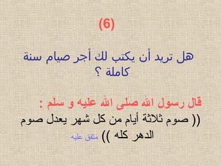 )  6(
‫سنة‬ ‫صيام‬ ‫أجر‬ ‫لك‬ ‫يكتب‬ ‫أن‬ ‫تريد‬ ‫هل‬
‫؟‬ ‫كاملة‬
 ‫قال رسول ال صلى ال عليه و سلم‬:
‫صوم‬ ‫يعدل‬ ‫شهر‬ ‫كل‬ ‫من‬ ‫أيام‬ ‫ةثلةثة‬ ‫صوم‬ ))
(( ‫كله‬ ‫الدهر‬‫عليه‬ ‫متفق‬
 