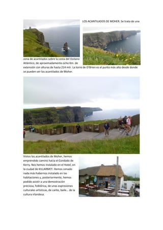 LOS ACANTILADOS DE MOHER. Se trata de una
zona de acantilados sobre la costa del Océano
Atlántico, de aproximadamente ocho Km. de
extensión con alturas de hasta 214 mtr. La torre de O’Brien es el punto más alto desde donde
se pueden ver los acantilados de Moher.
Vistos los acantilados de Moher, hemos
emprendido camino hacia el Condado de
Kerry. Nos hemos instalado en el Hotel, en
la ciudad de KILLARMEY. Hemos cenado
nada más habernos instalado en las
habitaciones y, posteriormente, hemos
podido asistir a una demostración
preciosa, folklórica, de unas expresiones
culturales artísticas, de cante, baile… de la
cultura irlandesa.
 