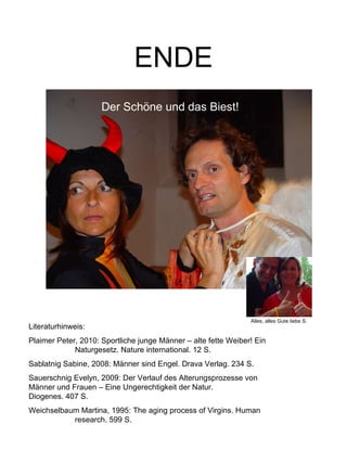 ENDE Literaturhinweis: Plaimer Peter, 2010: Sportliche junge Männer – alte fette Weiber! Ein  Naturgesetz. Nature international. 12 S. Sablatnig Sabine, 2008: Männer sind Engel. Drava Verlag. 234 S. Sauerschnig Evelyn, 2009: Der Verlauf des Alterungsprozesse von  Männer und Frauen – Eine Ungerechtigkeit der Natur.  Diogenes. 407 S. Weichselbaum Martina, 1995: The aging process of Virgins. Human  research. 599 S. Alles, alles Gute liebe S. Der Schöne und das Biest! 