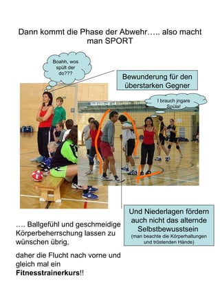 Dann kommt die Phase der Abwehr….. also macht man SPORT Bewunderung für den überstarken Gegner Und Niederlagen fördern auch nicht das alternde Selbstbewusstsein  (man beachte die Körperhaltungen und tröstenden Hände) Boahh, wos spült der do??? I brauch jngare Spüla! …. Ballgefühl und geschmeidige Körperbeherrschung lassen zu wünschen übrig,  daher die Flucht nach vorne und gleich mal ein  Fitnesstrainerkurs !! 