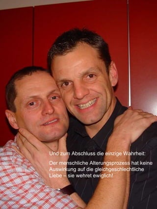 Und zum Abschluss die einzige Wahrheit:  Der menschliche Alterungsprozess hat keine Auswirkung auf die gleichgeschlechtliche Liebe – sie wehret ewiglich!   