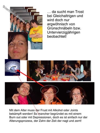 …  da sucht man Trost bei Gleichaltrigen und wird doch nur argwöhnisch von Grünschnäbeln bzw. Untervierzigjährigen beobachtet! Grünschnabel is wotsching u! Mit dem Alter muss der Frust mit Alkohol oder Joints bekämpft werden! So mancher begründet es mit einem Burn out oder mit Depressionen, doch es ist einfach nur der Alterungsprozess, der Zahn der Zeit der nagt und zerrt! 