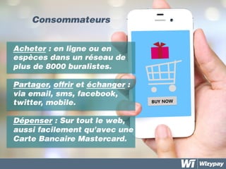 Consommateurs	
  
Acheter : en ligne ou en
espèces dans un réseau de
plus de 8000 buralistes.
Partager, offrir et échanger :
via email, sms, facebook,
twitter, mobile.
Dépenser : Sur tout le web,
aussi facilement qu’avec une
Carte Bancaire Mastercard.
 