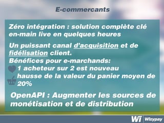 E-commercants
OpenAPI : Augmenter les sources de
monétisation et de distribution
Zéro intégration : solution complète clé
en-main live en quelques heures
	
  
Un puissant canal d’acquisition et de
fidélisation client.
Bénéfices pour e-marchands:
-  1 acheteur sur 2 est nouveau
hausse de la valeur du panier moyen de
20%
 