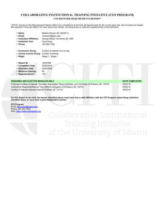 COLLABORATIVE INSTITUTIONAL TRAINING INITIATIVE (CITI PROGRAM)
COURSEWORK REQUIREMENTS REPORT*
* NOTE: Scores on this Requirements Report reflect quiz completions at the time all requirements for the course were met. See list below for details.
See separate Transcript Report for more recent quiz scores, including those on optional (supplemental) course elements.
•  Name: Madiha Rizwan (ID: 5540511)
•  Email: mrizwan4@gmu.edu
•  Institution Affiliation: George Mason University (ID: 489)
•  Institution Unit: Psychology 
•  Phone: 703-993-1384
•  Curriculum Group: Conflict of Interest mini-course
•  Course Learner Group: Conflict of Interest
•  Stage: Stage 1 - Stage 1
•  Report ID: 19457895
•  Completion Date: 05/05/2016
•  Expiration Date: 05/04/2020
•  Minimum Passing: 80
•  Reported Score*: 100
REQUIRED AND ELECTIVE MODULES ONLY DATE COMPLETED
Financial Conflicts of Interest: Overview, Investigator Responsibilities, and COI Rules (COI-Basic) (ID: 15070)  05/05/16
Institutional Responsibilities as They Affect Investigators (COI-Basic) (ID: 15072)  05/05/16
Conflict of Interest Institution-Specific Policies (ID: 15110)  05/05/16
For this Report to be valid, the learner identified above must have had a valid affiliation with the CITI Program subscribing institution
identified above or have been a paid Independent Learner. 
CITI Program
Email: citisupport@miami.edu
Phone: 305-243-7970
Web: https://www.citiprogram.org
 