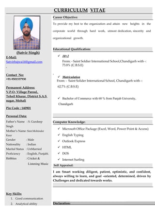 CURRICULUM VITAE
(Satvir Singh)
E-Mail:
Satvirbajwa14@gmail.com
Contact No:
+91-9501537930
Permanent Address:
V.P.O- Village Paroul,
Tehsil Kharar, District S.A.S
nagar, Mohali
Pin Code : 140901
Personal Data:
Father’s Name : S. Gurdeep
Singh
Mother’s Name :Smt.Mohinder
Kaur
Gender : Male
Nationality : Indian
Marital Status : UnMarried
Proficiency : English, Punjabi.
Hobbies : Cricket &
Listening Music
Key Skills:
1. Good communication
2. Analytical ability
Career Objective:
To provide my best to the organization and attain new heights in the
corporate world through hard work, utmost dedication, sincerity and
organizational growth.
Educational Qualification:
 10+2
From: - Saint Soldier International School,Chandigarh with -:
73.8% (C.B.S.E)
 Matriculation
From: - Saint Solider International School, Chandigarh with -:
62.7% (C.B.S.E)
 Bachelor of Commerce with 60 % from Panjab University,
Chandigarh
Computer Knowledge:
 Microsoft Office Package (Excel, Word, Power Point & Access)
 English Typing
 Outlook Express
 HTML
 DOS
 Internet Surfing
Self Appraisal:
I am Smart working diligent, patient, optimistic, and confident,
always willing to learn, and goal –oriented, determined, driven by
Challenges and dedicated towards works.
Declaration:
 