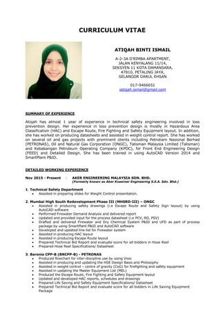 CURRICULUM VITAE
ATIQAH BINTI ISMAIL
A-2-3A D’RIMBA APARTMENT,
JALAN KENYALANG 11/14,
SEKSYEN 11 KOTA DAMANSARA,
47810, PETALING JAYA,
SELANGOR DARUL EHSAN
017-9466651
iatiqah.ismail@gmail.com
SUMMARY OF EXPERIENCE
Atiqah has almost 1 year of experience in technical safety engineering involved in loss
prevention design. Her experience in loss prevention design is mostly in Hazardous Area
Classification (HAC) and Escape Route, Fire Fighting and Safety Equipment layout. In addition,
she has worked on producing datasheets and assisted in weight control report. She has worked
on several oil and gas projects with prominent clients including Petroliam Nasional Berhad
(PETRONAS), Oil and Natural Gas Corporation (ONGC), Talisman Malaysia Limited (Talisman)
and Kebabangan Petroleum Operating Company (KPOC), for Front End Engineering Design
(FEED) and Detailed Design. She has been trained in using AutoCAD Version 2014 and
SmartPlant P&ID.
DETAILED WORKING EXPERIENCE
Nov 2015 - Present : AKER ENGINEERING MALAYSIA SDN. BHD.
(Formerly known as Aker Kvaerner Engineering S.E.A. Sdn. Bhd.)
1. Technical Safety Department
 Assisted in preparing slides for Weight Control presentation.
2. Mumbai High South Redevelopment Phase III (MHSRD-III) – ONGC
 Assisted in producing safety drawings (i.e Escape Route and Safety Sign layout) by using
AutoCAD software
 Performed Firewater Demand Analysis and delivered report
 Updated and provided input for the process datasheet (i.e PCV, RO, PSV)
 Drafted and delivered Firewater and Dry Chemical System P&ID and UFD as part of process
package by using SmartPlant P&ID and AutoCAD software
 Developed and updated line list for Firewater system
 Assisted in producing HAC layout
 Assisted in producing Escape Route layout
 Prepared Technical Bid Report and evaluate score for all bidders in Hose Reel
 Prepared Hose Reel Specifications/ Datasheet
3. Baronia CPP-B (BNCPP-B) - PETRONAS
 Produced flowchart for inter-discipline use by using Visio
 Assisted in producing and updating the HSE Design Basis and Philosophy
 Assisted in weight control – centre of gravity (CoG) for firefighting and safety equipment
 Assisted in updating the Master Equipment List (MEL)
 Produced the Escape Route, Fire Fighting and Safety Equipment layout
 Updated and developed HAC reports, schedules and drawings
 Prepared Life Saving and Safety Equipment Specifications/ Datasheet
 Prepared Technical Bid Report and evaluate score for all bidders in Life Saving Equipment
Package
 