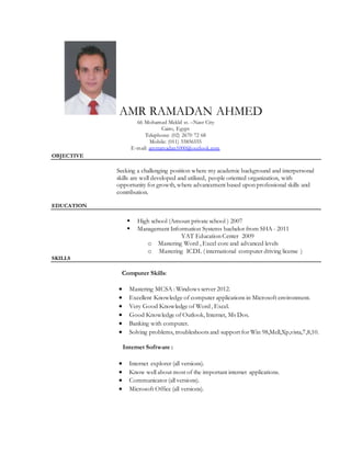 AMR RAMADAN AHMED
66 Mohamed Mekld st. –Nasr City
Cairo, Egypt
Telephone: (02) 2670 72 68
Mobile: (011) 55856555
E-mail: amrramadan1000@outlook.com
OBJECTIVE
Seeking a challenging position where my academic background and interpersonal
skills are well developed and utilized, people oriented organization, with
opportunity for growth, where advancement based upon professional skills and
contribution.
EDUCATION

High school (Amoun private school ) 2007
Management Information Systems bachelor from SHA - 2011
YAT Education Center 2009
o Mastering Word , Excel core and advanced levels
o Mastering ICDL ( international computer driving license )
SKILLS
Computer Skills:
 Mastering MCSA : Windows server 2012.
 Excellent Knowledge of computer applications in Microsoft environment.
 Very Good Knowledge of Word , Excel.
 Good Knowledge of Outlook, Internet, Ms Dos.
 Banking with computer.
 Solving problems, troubleshoots and support for Win 98,Mell,Xp,vista,7,8,10.
Internet Software :
 Internet explorer (all versions).
 Know well about most of the important internet applications.
 Communicator (all versions).
 Microsoft Office (all versions).
 