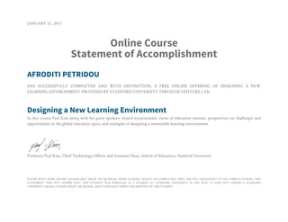 JANUARY 31, 2013
Online Course
Statement of Accomplishment
AFRODITI PETRIDOU
HAS SUCCESSFULLY COMPLETED AND WITH DISTINCTION, A FREE ONLINE OFFERING OF DESIGNING A NEW
LEARNING ENVIRONMENT PROVIDED BY STANFORD UNIVERSITY THROUGH VENTURE LAB.
Designing a New Learning Environment
In this course Paul Kim along with his guest speakers shared ecosystematic views of education systems, perspectives on challenges and
opportunities in the global education space, and strategies of designing a sustainable learning environment.
Professor Paul Kim, Chief Technology Officer and Assistant Dean, School of Education, Stanford University
PLEASE NOTE: SOME ONLINE COURSES MAY DRAW ON MATERIAL FROM COURSES TAUGHT ON CAMPUS BUT THEY ARE NOT EQUIVALENT TO ON-CAMPUS COURSES. THIS
STATEMENT DOES NOT AFFIRM THAT THIS STUDENT WAS ENROLLED AS A STUDENT AT STANFORD UNIVERSITY IN ANY WAY. IT DOES NOT CONFER A STANFORD
UNIVERSITY GRADE, COURSE CREDIT OR DEGREE, AND IT DOES NOT VERIFY THE IDENTITY OF THE STUDENT.
 