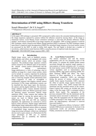 Sonali Dhanorkar et al Int. Journal of Engineering Research and Applications
ISSN : 2248-9622, Vol. 4, Issue 2( Version 1), February 2014, pp.691-696

RESEARCH ARTICLE

www.ijera.com

OPEN ACCESS

Determination of IMF using Hilbert–Huang Transform
Sonali Dhanorkar*, Dr.Y.S.Angal**
*,**(Department ofElectronics and telecommunication ,Pune University,India.)

ABSTRACT
In this paper, DIS technique is presented. DIS is proposed to stably remove the unwanted shaking phenomena in
the image sequences captured by cameras without the influence caused by moving object in the image or
intentional motion. Local Motion Vector estimation technique is used Sum Of absolute difference (SAD)
method . local motion vectors(LMV) of an image sequence are calculated . LMV of image sequence is used for
DIS Technique, which is based on the Hilbert–Huang transform (HHT) is proposed. The HHT technique contain
main block is empirical mode decomposition (EMD).The calculated Image sequence of an local motion vectors
are processed by the HHT in order to define both signals. The real Signal is divided into a number of
waveforms, called intrinsic mode functions (IMFs), using the process of empirical mode decomposition.
Keywords - DIS,EMD,HHT,Image sequence,IMFs, LMV.

I.

Introduction

Digital image sensor, such as handheld cameras,
mobile phones, and robots, are equipped with variety
of embedded systems which can produce image
sequences. The produced image sequences contains
motion caused by two different types of movements:
the smooth camera motion (intentional) and the
unwanted
shaking
motion(jitter).
Image stabilization is a form of technology used to
stabilize an image for a much clearer picture, which
can be include in a camera, important for producing
the sharpest photos. The image stabilization process
aims at removing irregular motion phenomena from
image sequences in order to accomplish a
compensated sequence that displays smooth camera
movements [1].The image stabilization systems can
be classified into three major types: the electronic,
the optical, and the digital stabilizers. The electronic
image stabilizer (EIS): Camera attached electronic
image stabilizer (EIS) uses Motion gyroscope sensor
for detecting camera movement. Optical image
stabilizers (OIS): Video cameras that stabilize the
recorded image by varying the optical path to the
sensor are used in Optical image stabilizers
(OIS).Because both EIS and OIS are hardware
dependent, the applications are restricted to device
built-in online processes. Digital image stabilization
(DIS):Digital image stabilization (DIS) is the process
of removing the undesired motion effects to generate
a compensated image sequence by using digital
image processing techniques without any mechanical
devices such as gyro sensors or a fluid prism [2].The
major advantages of DIS are: 1) machine
independence and 2) suitability for hardware
implementation [2].

www.ijera.com

II.
Local Motion Vector(LMV)
The motion estimation unit and the motion
compensation unit are two processing units of the
DIS system .To estimate the reliable global camera
movement through the acquired image sequence is
main purpose of motion estimation unit .To estimate
the local motion vectors (LMV) had been developed
various algorithms such as representative point
matching (RPM), edge pattern matching (EPM), bitplane matching (BPM) and others. The major
objective of these algorithms is to reduce the
computational complexity. LMVs are calculated
during the process of motion estimation within
smaller frame regions Essentially, LMVs represent
the offset of specific image regions between two
consecutive frames. Thus, LMVs include both the
intentional and the unwanted motion of the camera.
Figure.1.typical DIS system are divided into three
stages, in the first stage, LMV is estimated within a
specific frame region. The segregation of the
previous estimated LMV into the intentional and the
unwanted camera movement is dedicated in second
stage. After the segregation unit, the image sequence
is further processed in the image compensation unit
where the high-frequency movement is removed
from each frame[1].
This paper is organized as follows. In Section 3 ,HHT
includes EMD process is presented. In Sections 4, the
experimental results are provided, respectively.
Finally, conclusions are drawn in Section 5.

691 | P a g e

 