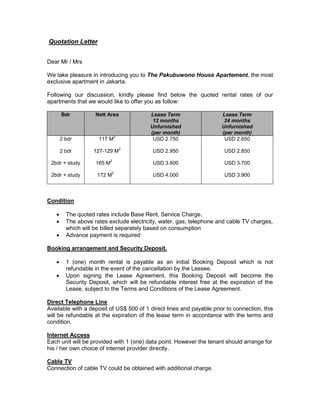 Quotation Letter
Dear Mr / Mrs
We take pleasure in introducing you to The Pakubuwono House Apartement, the most
exclusive apartment in Jakarta.
Following our discussion, kindly please find below the quoted rental rates of our
apartments that we would like to offer you as follow:
Bdr Nett Area Lease Term
12 months
Unfurnished
(per month)
Lease Term
24 months
Unfurnished
(per month)
2 bdr
2 bdr
2bdr + study
2bdr + study
117 M
2
127-129 M
2
165 M
2
172 M
2
USD 2.750
USD 2.950
USD 3.800
USD 4.000
USD 2.650
USD 2.850
USD 3.700
USD 3.900
Condition
 The quoted rates include Base Rent, Service Charge.
 The above rates exclude electricity, water, gas, telephone and cable TV charges,
which will be billed separately based on consumption
 Advance payment is required
Booking arrangement and Security Deposit.
 1 (one) month rental is payable as an initial Booking Deposit which is not
refundable in the event of the cancellation by the Lessee.
 Upon signing the Lease Agreement, this Booking Deposit will become the
Security Deposit, which will be refundable interest free at the expiration of the
Lease, subject to the Terms and Conditions of the Lease Agreement.
Direct Telephone Line
Available with a deposit of US$ 500 of 1 direct lines and payable prior to connection, this
will be refundable at the expiration of the lease term in accordance with the terms and
condition.
Internet Access
Each unit will be provided with 1 (one) data point. However the tenant should arrange for
his / her own choice of internet provider directly.
Cable TV
Connection of cable TV could be obtained with additional charge.
 