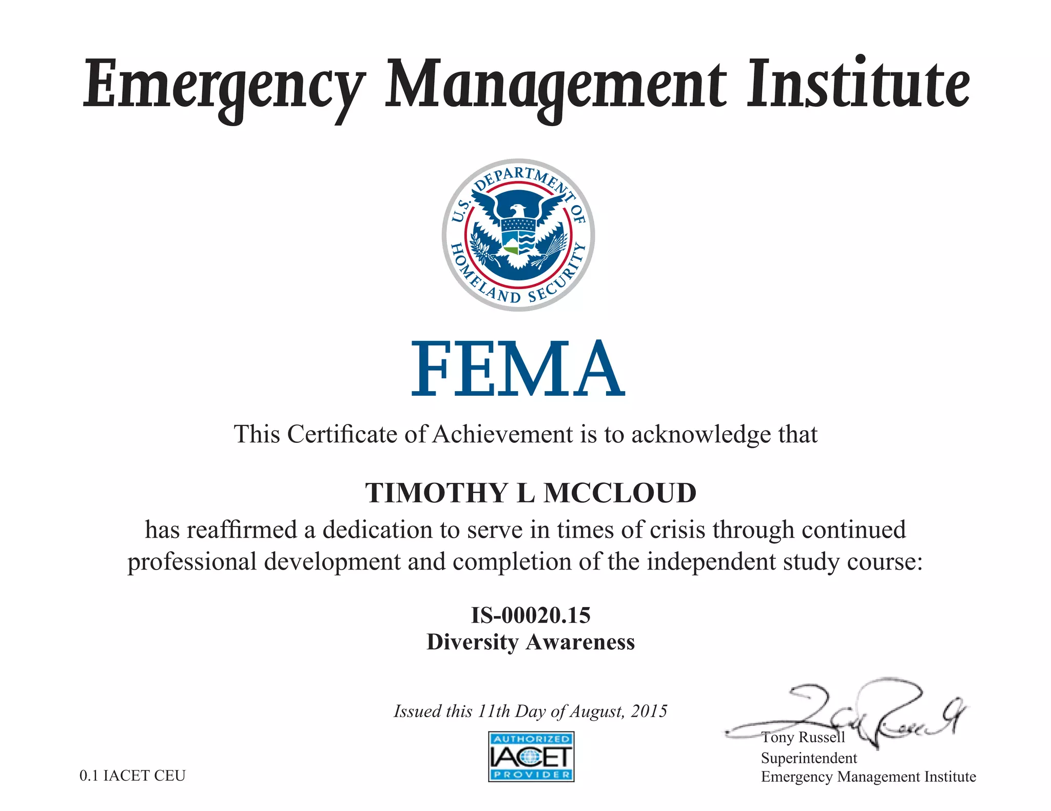 Emergency Management Institute
This Certificate of Achievement is to acknowledge that
has reaffirmed a dedication to serve in times of crisis through continued
professional development and completion of the independent study course:
Tony Russell
Superintendent
Emergency Management Institute
TIMOTHY L MCCLOUD
IS-00020.15
Diversity Awareness
Issued this 11th Day of August, 2015
0.1 IACET CEU