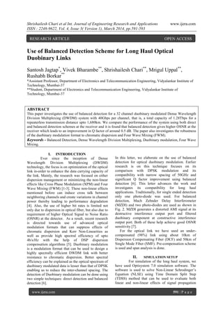Shrishailesh Chari et al Int. Journal of Engineering Research and Applications www.ijera.com
ISSN : 2248-9622, Vol. 4, Issue 3( Version 1), March 2014, pp.591-593
www.ijera.com 591 | P a g e
Use of Balanced Detection Scheme for Long Haul Optical
Duobinary Links
Santosh Jagtap*
, Vivek Bharambe**
, Shrishailesh Chari**
, Mrigul Uppal**
,
Rushabh Borkar**
*Assistant Professor, Department of Electronics and Telecommunication Engineering, Vidyalankar Institute of
Technology, Mumbai-37
**Student, Department of Electronics and Telecommunication Engineering, Vidyalankar Institute of
Technology, Mumbai-37
ABSTRACT
This paper investigates the use of balanced detection for a 32 channel duobinary modulated Dense Wavelength
Division Multiplexing (DWDM) system with 40Gbps per channel, that is, a total capacity of 1.28Tbps for a
repeaterless transmission distance upto 1,680km. We compare the performance of the system using both direct
and balanced detection schemes at the receiver and it is found that balanced detection gives higher OSNR at the
receiver which leads to an improvement in Q factor of around 0.5 dB. The paper also investigates the robustness
of the duobinary modulation format to chromatic dispersion and Four Wave Mixing (FWM).
Keywords - Balanced Detection, Dense Wavelength Division Multiplexing, Duobinary modulation, Four Wave
Mixing.
I. INTRODUCTION
Ever since the inception of Dense
Wavelength Division Multiplexing (DWDM)
technology, the focus is on optimization of the optical
link in-order to enhance the data carrying capacity of
the link. Mainly, the research was focused on either
dispersion management or minimizing the non-linear
effects like Cross Phase Modulation (XPM) and Four
Wave Mixing (FWM) [1-3]. These non-linear effects
mentioned before can induce cross talk between
neighboring channels and create variations in channel
power thereby leading to performance degradation
[4]. Also, the use of higher bit rates is limited not
only due to dispersion in optical fiber, but also due to
requirement of higher Optical Signal to Noise Ratio
(OSNR) at the detector. As a result, recent research
is directed towards use of advanced optical
modulation formats that can suppress effects of
chromatic dispersion and Kerr Non-Linearities as
well as provide high spectral efficiency of upto
4b/s/Hz with the help of DSP dispersion
compensation algorithms [5]. Duobinary modulation
is a modulation format that can be used to design a
highly spectrally efficient DWDM link with better
resistance to chromatic dispersion. Better spectral
efficiency can be explained as the optical spectrum of
duobinary modulated data is lesser than that of DPSK
enabling us to reduce the inter-channel spacing. The
detection of Duobinary modulation can be done using
two simple techniques: direct detection and balanced
detection [6].
In this letter, we elaborate on the use of balanced
detection for optical duobinary modulation. Earlier
research is on this technique focuses on its
comparison with DPSK modulation and its
compatibility with narrow spacing of 50GHz and
significant Q factor improvement using balanced
detection [6]. This letter advances the work and
investigates its compatibility for long haul
applications. Traditionally, for single ended detection
only one photo-diode was used. For balanced
detection, Mach Zehnder Delay Interferometer
(MZDI) and two photo-diodes are used as shown in
Fig. 2. MZDI generates a distorted AMI signal at its
destructive interference output port and filtered
duobinary component at constructive interference
output port. Both of these help achieve good OSNR
sensitivity [7].
For the optical link we have used an under-
compensated (98%) link using about 10km of
Dispersion Compensating Fiber (DCF) and 50km of
Single Mode Fiber (SMF). Pre-compensation scheme
is used and span analysis is done.
II. SIMULATION SETUP
For simulation of the long haul system, we
have used Optisystem 7.0 simulation software. The
software is used to solve Non-Linear Schrodinger’s
Equation (NLSE) using Time Domain Split Step
(TDSS) method that can be used to evaluate both
linear and non-linear effects of signal propagation
RESEARCH ARTICLE OPEN ACCESS
 