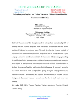 HOPE JOURNAL OF RESEARCH
Volume: 3 Issue: 1 ISSN (P): 2313-8122
March 2015 ISSN (E): 2307-7034
25
HOUSE OF PAKISTANI EDUCATIONISTS
www.hopejor.com
English Language Teachers and Trained Teachers in Pakistan: Ground Realities,
Discernments and Practices
Mehvish Noor
Department of English,
University of Gujrat, Pakistan
Muhammad Shahbaz
Department of English, College of Education,
Majmaah University, Zulfi Campus,
Saudi Arabia.
Abstract: The purpose of this descriptive analysis is to evaluate international profile of
language teachers‟ training programs, their significance, effectiveness and the ground
realities of Pakistan in mentioned areas. The study describes the European standards of
language teachers and their training necessities, the problems that are faced by Pakistani English
Language Learners, the ground realities related to the phenomenon of English Language teaching,
the need for the affective language teachers training and some recommendations and suggestions
in this regard. It is suggested to the concerned authorities to invest sufficient capital to
facilitate the process of teaching and learning English language. It is strongly advised to
take valiant decisions in order to improve the quality of English language teaching and
learning in Pakistan. Sustained teachers‟ training programs are one of the most effective
stratagems in the present scenario because those who dare to teach must never cease
learning.
Keywords: ELT, SLA; Teacher Training; Teacher Autonomy; Complex Dynamic
Systems Theory.
 