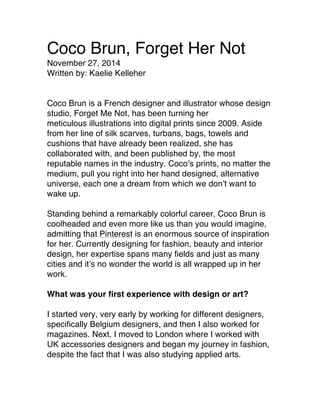 Coco Brun, Forget Her Not
November 27, 2014
Written by: Kaelie Kelleher
Coco Brun is a French designer and illustrator whose design
studio, Forget Me Not, has been turning her
meticulous illustrations into digital prints since 2009. Aside
from her line of silk scarves, turbans, bags, towels and
cushions that have already been realized, she has
collaborated with, and been published by, the most
reputable names in the industry. Coco’s prints, no matter the
medium, pull you right into her hand designed, alternative
universe, each one a dream from which we don’t want to
wake up.
Standing behind a remarkably colorful career, Coco Brun is
coolheaded and even more like us than you would imagine,
admitting that Pinterest is an enormous source of inspiration
for her. Currently designing for fashion, beauty and interior
design, her expertise spans many fields and just as many
cities and it’s no wonder the world is all wrapped up in her
work.
What was your first experience with design or art?
I started very, very early by working for different designers,
specifically Belgium designers, and then I also worked for
magazines. Next, I moved to London where I worked with
UK accessories designers and began my journey in fashion,
despite the fact that I was also studying applied arts.
 