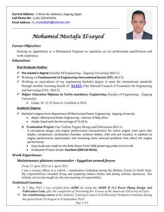 Page 1 of 2
Current Address: 1 Omar ibn abdelaziz, Zagazig, Egypt.
Cell Phone No.: (+20) 1281431024.
Email Address: m_mostafa24@hotmail.com
-------------------------------------------------------------------------------------------------------------
Mohamed Mostafa El-sayed
Career Objective:
Seeking an opportunity as a Mechanical Engineer to capitalize on my professional qualification and
work experience.
Education:
Post Graduate Studies:
 Pre-master’s degree (Faculty Of Engineering - Zagazig University) (Ref.1).
 Working on Fundamental of Engineering International license (FE) (Ref.2).
 Working on equivalence of my engineering bachelor degree to meet the international standards
through member licensing boards of NCEES (The National Council of Examiners for Engineering
and Surveying),USA. (Ref.2).
 Higher Education Diploma in Turbo machinery Engineering (Faculty of Engineering - Zagazig
University).
 Grade: B+ (3.32 from 4). Certified in 2014.
Academic Degree:
 Bachelor's degree from Department Of Mechanical Power Engineering - Zagazig University
 Major: Mechanical Power Engineering – Session of May 2012.
 Grade: Good with the Percentage of 73.29 %.
 Graduation Project: Gas Turbine Engine Design and Fabrication (Ref.1).
A conceptual design and engine performance characteristics for entire engine main parts (fan
blades, compressor, combustion chamber, turbines blades, inlet and exit nozzles). In addition to
engine performance optimization and reviewing some selected problems that affect the engine
performance.
 Case study was made on the Rolls-Royce Trent 1000 powering jumbo civil aircraft.
 Graduation Project Grade: Excellent (200 Full Mark).
Work Experience:
Maintenance platoon commander - Egyptian armed forces
From 21 April 2013 to 1 April 20151
I was a reverse officer in a vehicle - maintenance workshop among the Military Forces in North Sinai.
My responsibilities included fixing and preparing tankers before and during military operations. The
military service has taught me the true meaning of responsibility.
Technical Courses:
 In 7 May 2015, I was certified from ASME for using the ASME B 31.1 Power Piping Design And
Fabrication Code, after the completion of 30 training hrs. Course at the American University in Cairo.
 Air conditioning course at the Industry Training Council of Sufficiently Productive Institute during
the period from 29 August to 8 September 2010.
 