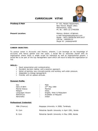 CURRICULUM VITAE
Pradeep S Nair B -101, Harpes Appartment,
New Panvel, Raigad (Dist)
Maharashtra, India.
Ph. No : 0091-22-27482008
Present Location: Mahooz, Kindom of Bahrain
e-mail:nairspradeep@gmail.com
Mobile : 0973-39938109/36913637
CPR No : 690599110
Skype Id : pradeepnair69
CAREER OBJECTIVE:
To pursue career in Accounts and finance, wherein, I can leverage on my knowledge of
accounts and fiancé gained over the years. I would like to associate myself with an
organization where there is ample scope for individual as well as organizational growth. I
would like to be part of the top management team which will excel to keep the organization on
top.
SKILLS:-
 Good presentation and communication.
 Excellent decision making with a positive approach.
 Adroit at learning new concepts quickly and working well under pressure.
 Adaptable to change management.
 Friendly with an upbeat attitude.
Personal Profile:
Sex : Male
Date of Birth : 27th May 1969
Martial Status : Married
Religion : Hindu
Languages Known : English, Hindi & Malayalam
References : Available on Request
Nationality : Indian
Professional Credential:
MBA (Finance) Alagappa University in 2008, Tamilnadu
M. Com Mahatma Gandhi University in April 1991, Kerala
B. Com Mahatma Gandhi University in May 1989, Kerala
 
