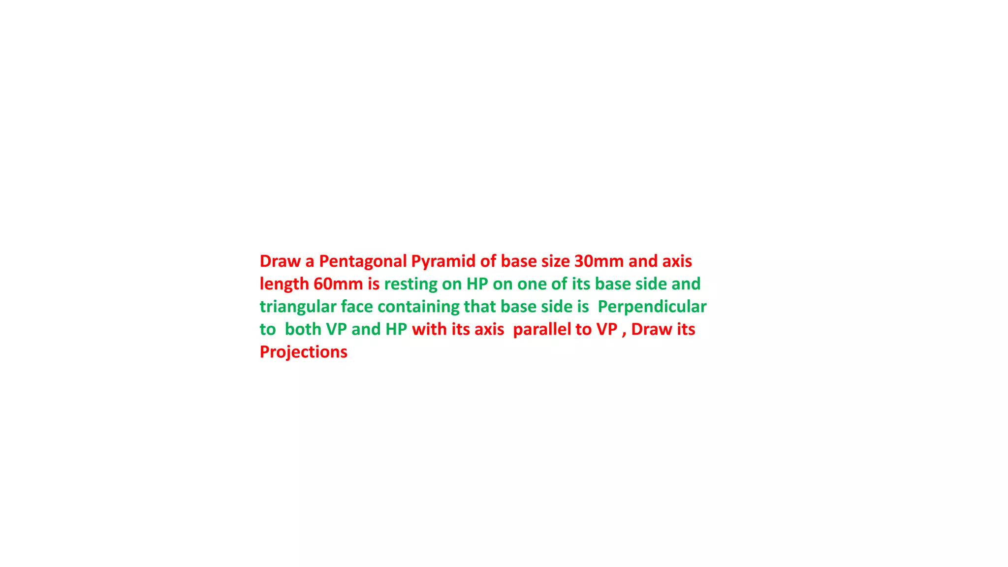 Draw a Pentagonal Pyramid of base size 30mm and axis
length 60mm is resting on HP on one of its base side and
triangular face containing that base side is Perpendicular
to both VP and HP with its axis parallel to VP , Draw its
Projections
 