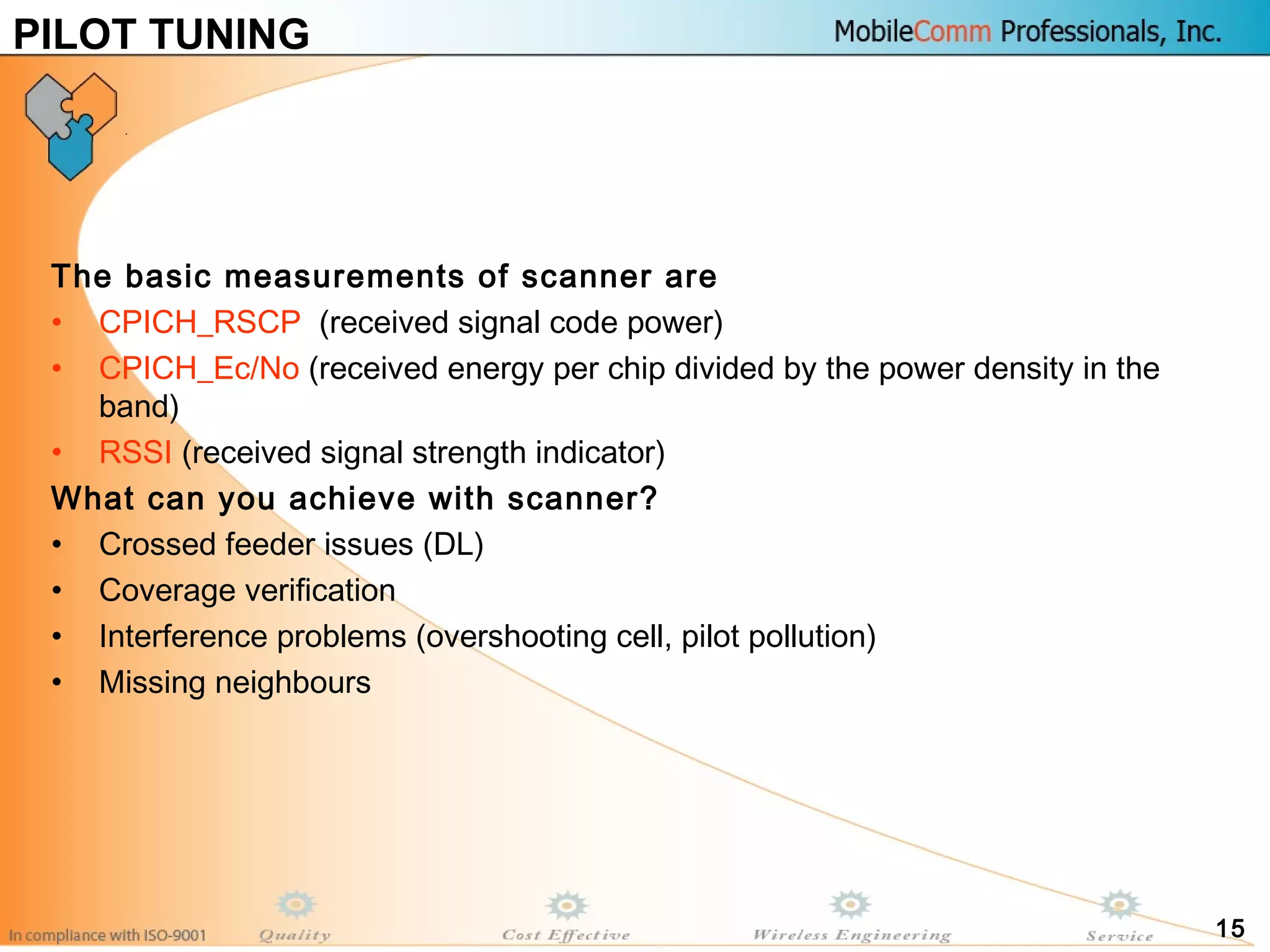 15
The basic measurements of scanner are
• CPICH_RSCP (received signal code power)
• CPICH_Ec/No (received energy per chip divided by the power density in the
band)
• RSSI (received signal strength indicator)
What can you achieve with scanner?
• Crossed feeder issues (DL)
• Coverage verification
• Interference problems (overshooting cell, pilot pollution)
• Missing neighbours
PILOT TUNING
 