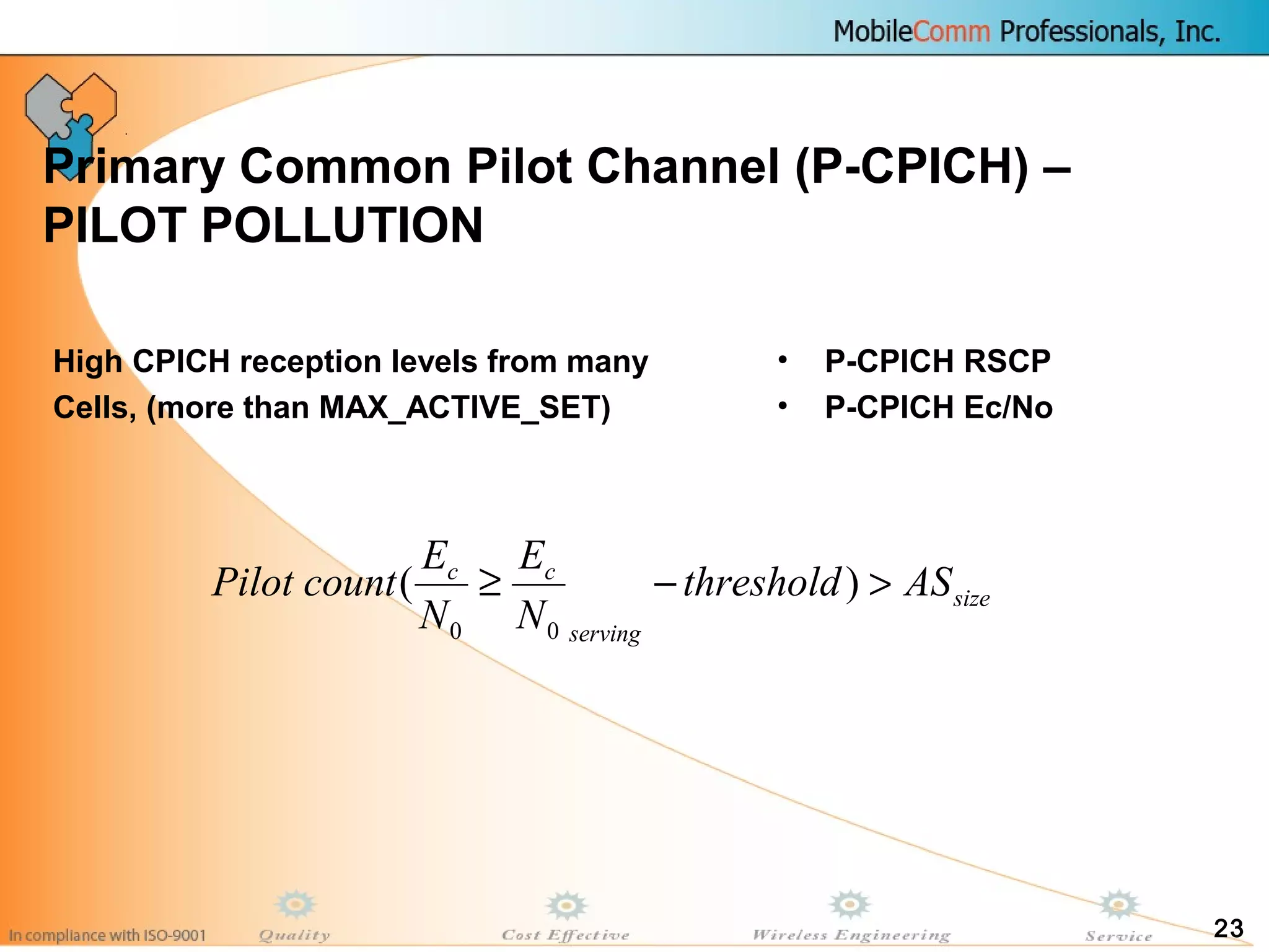 23
Primary Common Pilot Channel (P-CPICH) –
PILOT POLLUTION
• P-CPICH RSCP
• P-CPICH Ec/No
High CPICH reception levels from many
Cells, (more than MAX_ACTIVE_SET)
size
serving
cc
ASthreshold
N
E
N
E
countPilot >−≥ )(
00
 