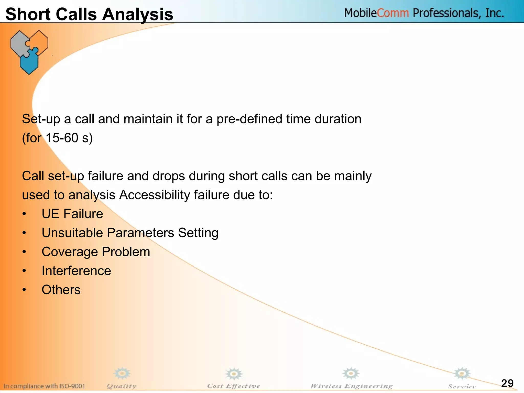 29
Short Calls Analysis
Set-up a call and maintain it for a pre-defined time duration
(for 15-60 s)
Call set-up failure and drops during short calls can be mainly
used to analysis Accessibility failure due to:
• UE Failure
• Unsuitable Parameters Setting
• Coverage Problem
• Interference
• Others
 