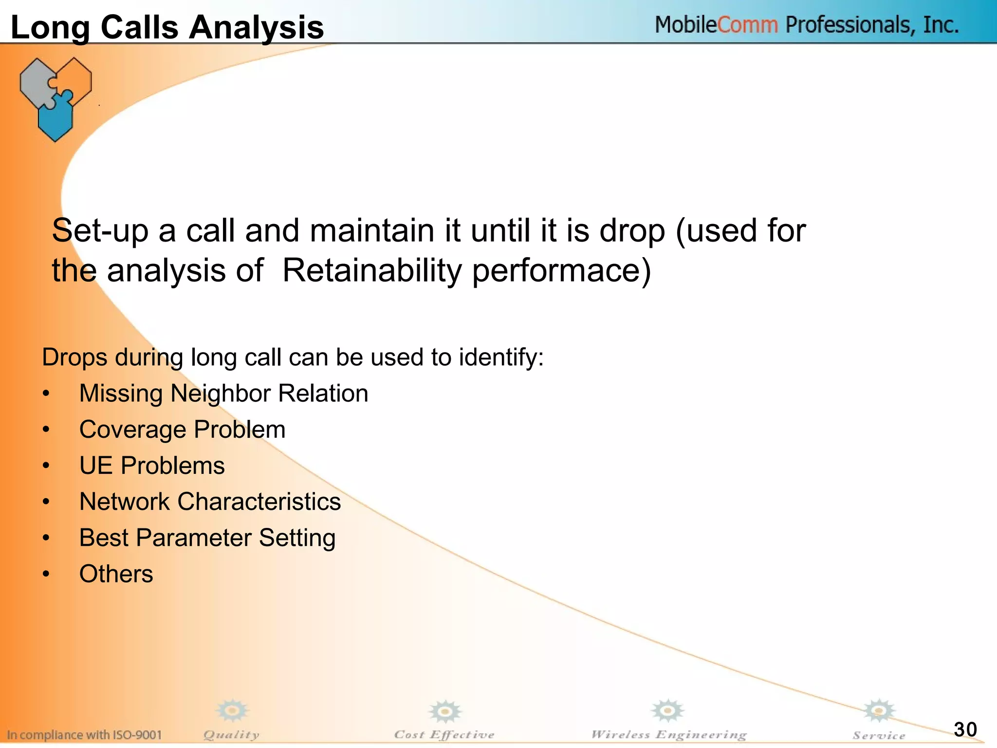 30
Long Calls Analysis
Drops during long call can be used to identify:
• Missing Neighbor Relation
• Coverage Problem
• UE Problems
• Network Characteristics
• Best Parameter Setting
• Others
Set-up a call and maintain it until it is drop (used for
the analysis of Retainability performace)
 