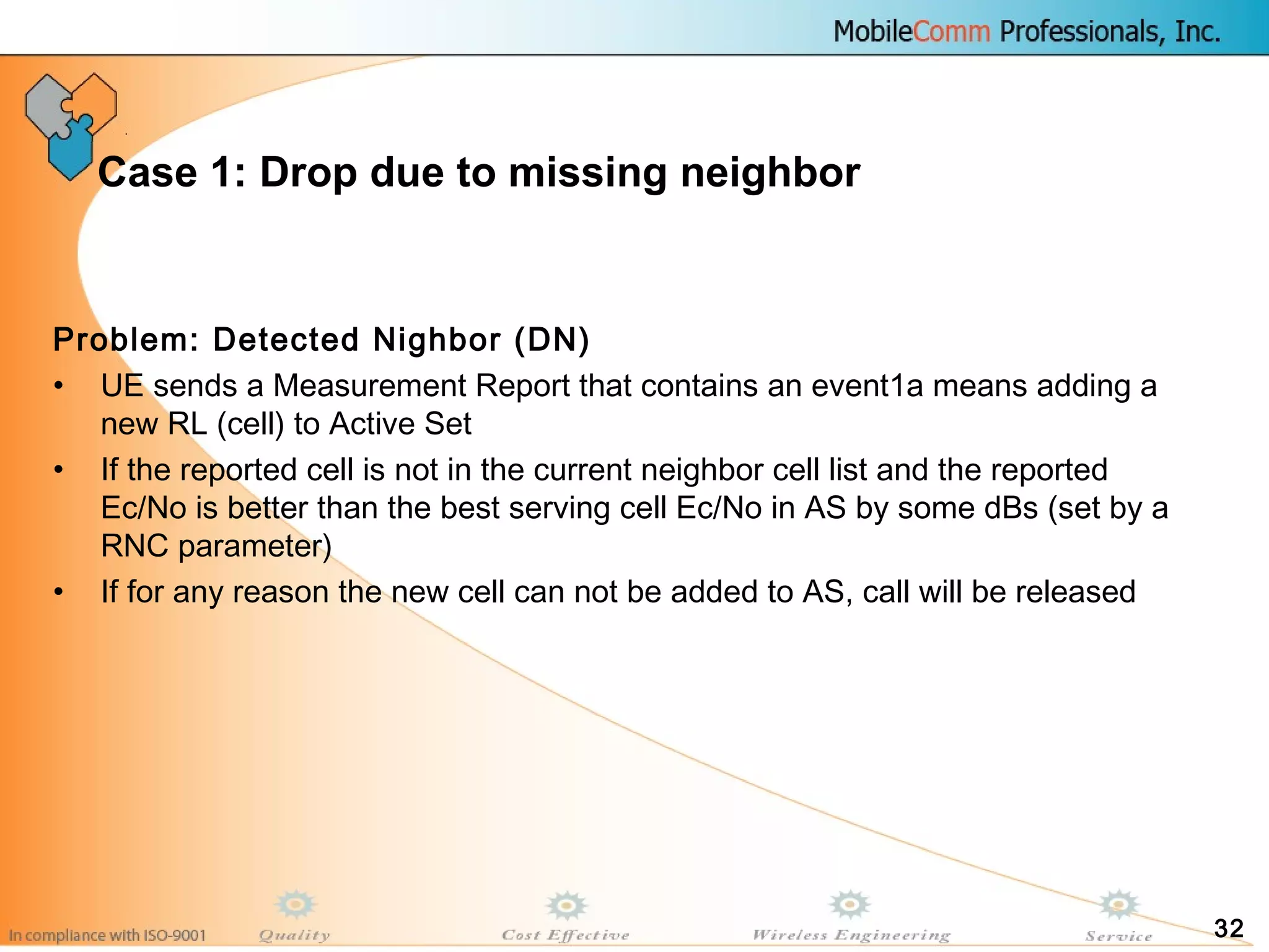 32
Case 1: Drop due to missing neighbor
Problem: Detected Nighbor (DN)
• UE sends a Measurement Report that contains an event1a means adding a
new RL (cell) to Active Set
• If the reported cell is not in the current neighbor cell list and the reported
Ec/No is better than the best serving cell Ec/No in AS by some dBs (set by a
RNC parameter)
• If for any reason the new cell can not be added to AS, call will be released
 