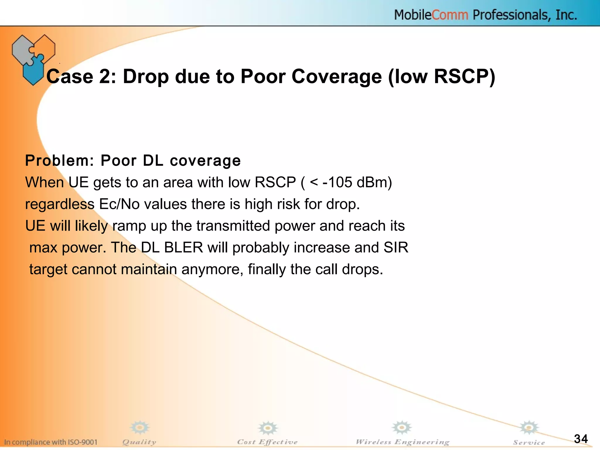 34
Case 2: Drop due to Poor Coverage (low RSCP)
Problem: Poor DL coverage
When UE gets to an area with low RSCP ( < -105 dBm)
regardless Ec/No values there is high risk for drop.
UE will likely ramp up the transmitted power and reach its
max power. The DL BLER will probably increase and SIR
target cannot maintain anymore, finally the call drops.
 