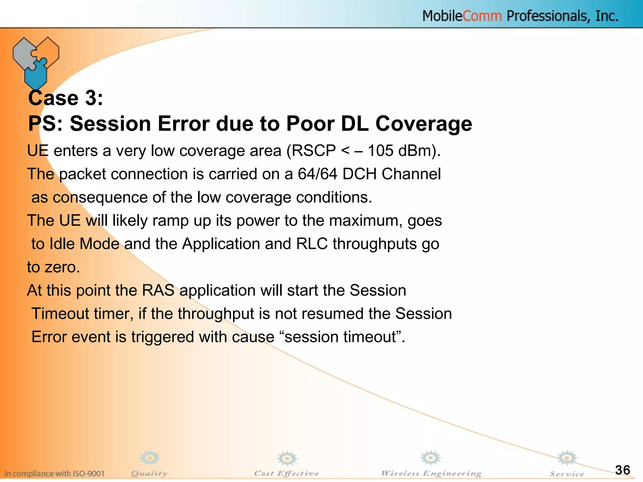 36
Case 3:
PS: Session Error due to Poor DL Coverage
UE enters a very low coverage area (RSCP < – 105 dBm).
The packet connection is carried on a 64/64 DCH Channel
as consequence of the low coverage conditions.
The UE will likely ramp up its power to the maximum, goes
to Idle Mode and the Application and RLC throughputs go
to zero.
At this point the RAS application will start the Session
Timeout timer, if the throughput is not resumed the Session
Error event is triggered with cause “session timeout”.
 