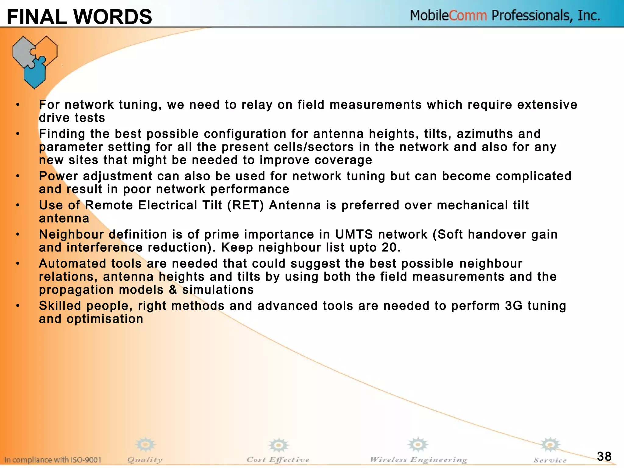 38
FINAL WORDS
• For network tuning, we need to relay on field measurements which require extensive
drive tests
• Finding the best possible configuration for antenna heights, tilts, azimuths and
parameter setting for all the present cells/sectors in the network and also for any
new sites that might be needed to improve coverage
• Power adjustment can also be used for network tuning but can become complicated
and result in poor network performance
• Use of Remote Electrical Tilt (RET) Antenna is preferred over mechanical tilt
antenna
• Neighbour definition is of prime importance in UMTS network (Soft handover gain
and interference reduction). Keep neighbour list upto 20.
• Automated tools are needed that could suggest the best possible neighbour
relations, antenna heights and tilts by using both the field measurements and the
propagation models & simulations
• Skilled people, right methods and advanced tools are needed to perform 3G tuning
and optimisation
 