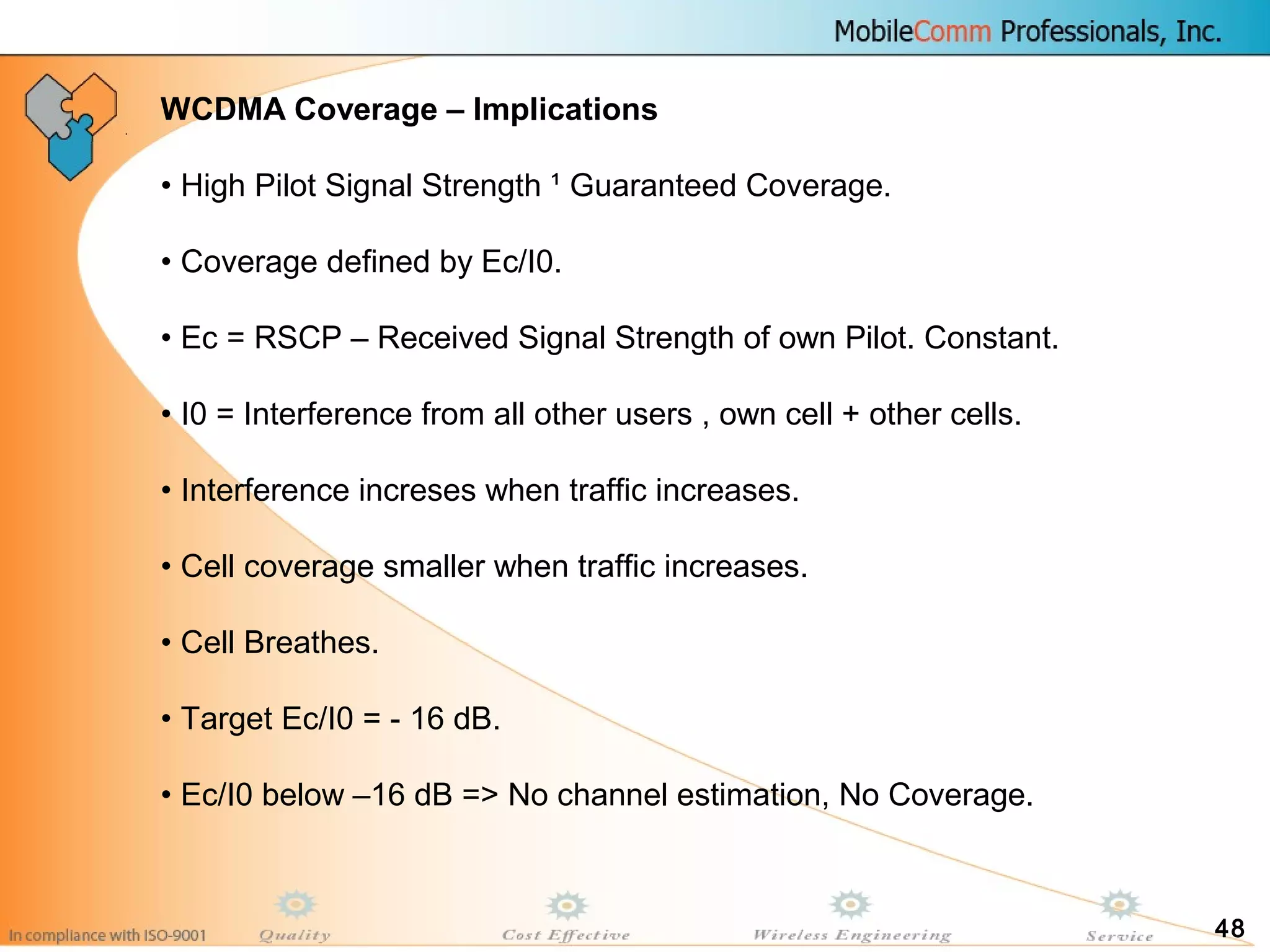 48
WCDMA Coverage – Implications
• High Pilot Signal Strength ¹ Guaranteed Coverage.
• Coverage defined by Ec/I0.
• Ec = RSCP – Received Signal Strength of own Pilot. Constant.
• I0 = Interference from all other users , own cell + other cells.
• Interference increses when traffic increases.
• Cell coverage smaller when traffic increases.
• Cell Breathes.
• Target Ec/I0 = - 16 dB.
• Ec/I0 below –16 dB => No channel estimation, No Coverage.
 