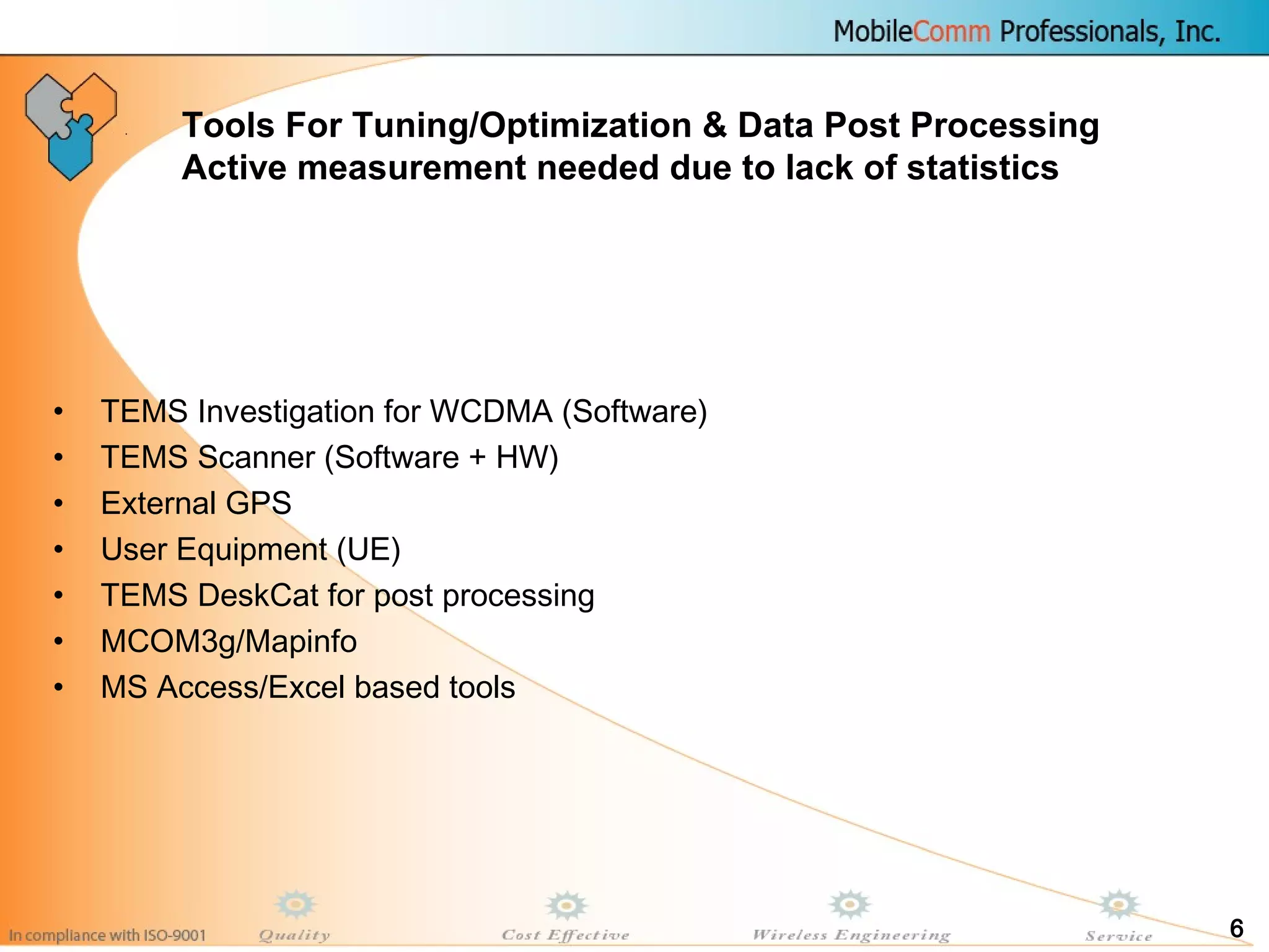 6
• TEMS Investigation for WCDMA (Software)
• TEMS Scanner (Software + HW)
• External GPS
• User Equipment (UE)
• TEMS DeskCat for post processing
• MCOM3g/Mapinfo
• MS Access/Excel based tools
Tools For Tuning/Optimization & Data Post Processing
Active measurement needed due to lack of statistics
 